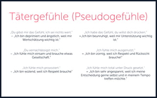 Tätergefühle (Pseudogefühle)
„Du gibst mir das Gefühl, ich sei nichts wert.“
= „Ich bin deprimiert und ängstlich, weil mir
Wertschätzung wichtig ist.“
„Du vernachlässigst mich.“
= „Ich fühle mich einsam und brauche etwas
Gesellschaft.“
„Ich fühle mich provoziert.“
= „Ich bin wütend, weil ich Respekt brauche“
„Ich habe das Gefühl, du willst dich drücken.“
=„Ich bin beunruhigt, weil mir Unterstützung wichtig
ist.“
„Ich fühle mich ausgenutzt.“
= „Ich bin zornig, weil ich Respekt und Rücksicht
brauche!“
„Ich fühle mich total unter Druck gesetzt.“
= „Ich bin sehr angespannt, weil ich meine
Entscheidung gerne selbst und in meinem Tempo
treffen möchte.“
 