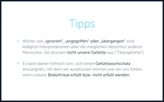 Tipps
• Wörter wie „ignoriert“, „angegriffen“ oder „übergangen“ sind
lediglich Interpretationen über die möglichen Absichten anderer
Menschen. Sie drücken nicht unsere Gefühle aus (“Tätergefühle“).
• Es kann daher hilfreich sein, sich einen Gefühlswortschatz
anzueignen, mit dem wir ausdrücken können wie wir uns fühlen,
wenn unsere Bedürfnisse erfüllt bzw. nicht erfüllt werden.
 