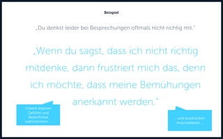 „Du denkst leider bei Besprechungen oftmals nicht richtig mit.“
„Wenn du sagst, dass ich nicht richtig
mitdenke, dann frustriert mich das, denn
ich möchte, dass meine Bemühungen
anerkannt werden.“
Beispiel
… und ausdrücken.
Anschließend ...
Unsere eigenen
Gefühle und
Bedürfnisse
wahrnehmen …
 