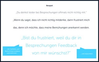 „Du denkst leider bei Besprechungen oftmals nicht richtig mit.“
„Wenn du sagst, dass ich nicht richtig mitdenke, dann frustriert mich
das, denn ich möchte, dass meine Bemühungen anerkannt werden.
„Bist du frustriert, weil du dir in
Besprechungen Feedback
von mir wünschst?“
Beispiel
… und ergründen.
... die Gefühle und
Bedürfnisse anderer
wahrnehmen …
 