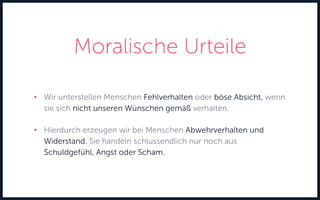 Moralische Urteile
• Wir unterstellen Menschen Fehlverhalten oder böse Absicht, wenn
sie sich nicht unseren Wünschen gemäß verhalten.
• Hierdurch erzeugen wir bei Menschen Abwehrverhalten und
Widerstand. Sie handeln schlussendlich nur noch aus
Schuldgefühl, Angst oder Scham.
 