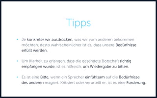 Tipps
• Je konkreter wir ausdrücken, was wir vom anderen bekommen
möchten, desto wahrscheinlicher ist es, dass unsere Bedürfnisse
erfüllt werden.
• Um Klarheit zu erlangen, dass die gesendete Botschaft richtig
empfangen wurde, ist es hilfreich, um Wiedergabe zu bitten.
• Es ist eine Bitte, wenn ein Sprecher einfühlsam auf die Bedürfnisse
des anderen reagiert. Kritisiert oder verurteilt er, ist es eine Forderung.
 