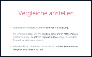 Vergleiche anstellen
• Vergleiche sind ebenfalls eine Form von Verurteilung.
• Wir tendieren dazu, uns mit als ideal empfunden Menschen zu
vergleichen oder negativen Eigenschaften anderer besondere
Aufmerksamkeit zu schenken.
• In beiden Fällen fühlen wir uns schlecht und blockieren unsere
Fähigkeit empathisch zu sein.
 