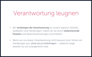 Verantwortung leugnen
• Wir verdrängen die Verantwortung für unsere eigenen Gefühle,
Gedanken und Handlungen, indem wir sie durch distanzierende
Floskeln und Sprachanwendungen verschleiern.
• Wenn wir uns dieser Verantwortung nicht bewusst sind, führen wir
Handlungen aus, ohne sie zu hinterfragen – vielleicht sogar
obwohl sie uns unangenehm sind.
 