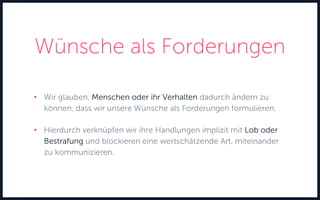 Wünsche als Forderungen
• Wir glauben, Menschen oder ihr Verhalten dadurch ändern zu
können, dass wir unsere Wünsche als Forderungen formulieren.
• Hierdurch verknüpfen wir ihre Handlungen implizit mit Lob oder
Bestrafung und blockieren eine wertschätzende Art, miteinander
zu kommunizieren.
 