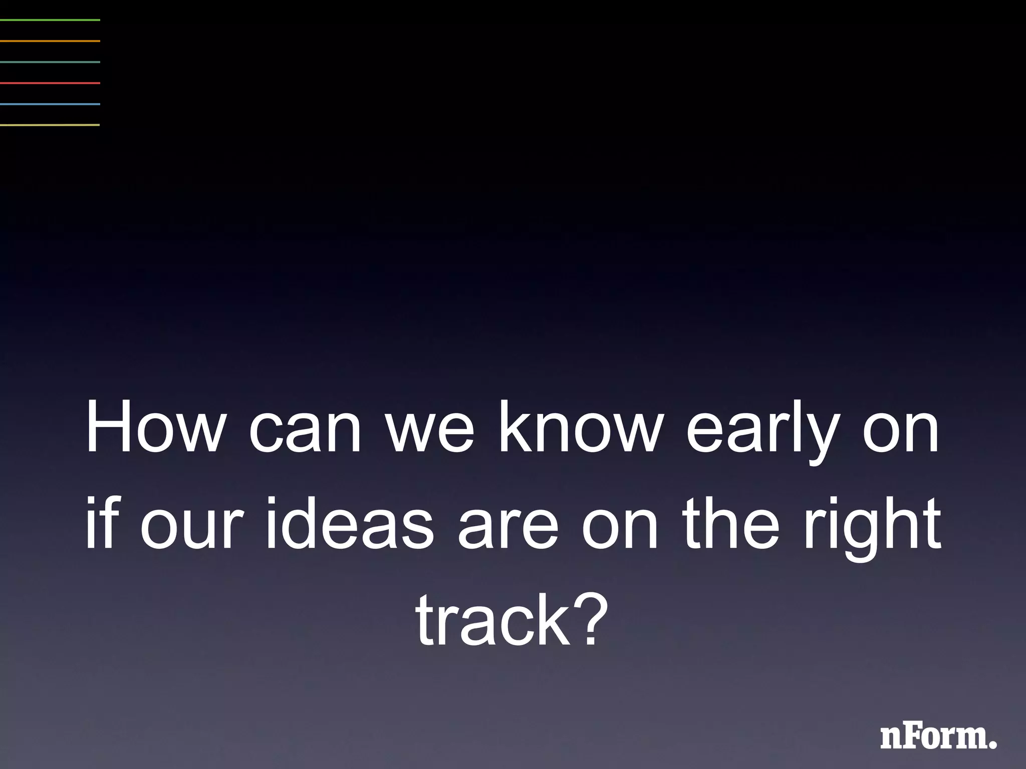 How can we know early on if our ideas are on the right track? 