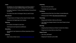 Career
• Get Started in UX: The Complete Guide to Launching a Career in
User Experience Design by Matthew Magain & Luke Chambers
• UX Career Progression: Finding a Niche & Building a Personal Brand
by Nick Fink
• It's a Great Time to Be A UX Designer Video by Jared M. Spool
Generalist UX
• A Project Guide to UX Design by Russ Unger & Carolyn Chandler
• Designing for the Digital Age by Kim Goodwin
Sketching
• On the Back of the Napkin by Dan Roam
• Sketching the User Experience by Bill Buxton
Storytelling
• Storytelling for User Experience by Whitney Quesenbery & Kevin
Brooks
Critiquing
• Aaron Irizarry & Adam Connor http://www.discussingdesign.com/
Presenting
• Show and Tell by Dan Roam
• Presentation Zen by Garr Reynolds
Facilitating
• Gamestorming by Dave Gray, Sunni Brown, & James Macanufo
• Writings by Kevin Hoffman http://www.kevinmhoffman.com/
Psychology
• Designing with the Mind in Mind by Jeff Johnson
• 100 Things Every Designer Needs to Know About People by Susan
Weinschenk
Sociology
• Designing Social Interfaces by Christian Crumlish & Erin Malone
• Designing for the Social Web by Joshua Porter
Design Process
• Lean UX by Jeff Gothelf
• Designing for Interaction by Dan Saffer
 