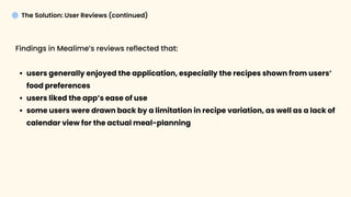 The Solution: User Reviews (continued)
Findings in Mealime’s reviews reflected that
users generally enjoyed the application, especially the recipes shown from users’
food preferences
users liked the app’s ease of us
some users were drawn back by a limitation in recipe variation, as well as a lack of
calendar view for the actual meal-planning 
 