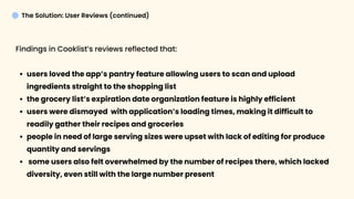 The Solution: User Reviews (continued)
Findings in Cooklist’s reviews reflected that
users loved the app’s pantry feature allowing users to scan and upload
ingredients straight to the shopping lis
the grocery list’s expiration date organization feature is highly efficien
users were dismayed with application’s loading times, making it difficult to
readily gather their recipes and grocerie
people in need of large serving sizes were upset with lack of editing for produce
quantity and serving
some users also felt overwhelmed by the number of recipes there, which lacked
diversity, even still with the large number present
 