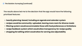 The Solution: Surveying (continued)
The results above led me to the decision that the app would have the following
prioritized features
heavily planning-based; including an agenda and calendar syste
recipes would be community-uploaded, leaving more room for diverse meal
filtering system would accommodate those with food preferences or limitations
recipe feedback system which would allow transparency for recipe qualit
shopping list editing which would allow for serving size adjustability

 