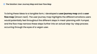 The Solution: User Journey Map and User Flow Map
To bring these ideas to a tangible form, I developed a user journey map and a user
flow map (shown next). The user journey map highlights the different emotions users
would potentially feel throughout the different steps in meal-planning with Yumpal,
and the flow map narrows these steps further into an actual step-by-step process
occurring through the eyes of a vegan user.
 