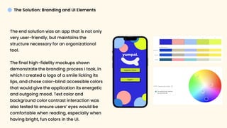 TheSolution:BrandingandUIElements
Theendsolutionwasanappthatisnotonly
veryuser-friendly,butmaintainsthe
structurenecessaryforanorganizational
tool. 


Thefinalhigh-fidelitymockupsshown
demonstratethebrandingprocessItook,in
whichIcreatedalogoofasmilelickingits
lips,andchosecolor-blindaccessiblecolors
thatwouldgivetheapplicationitsenergetic
andoutgoingmood.Textcolorand
backgroundcolorcontrastinteractionwas
alsotestedtoensureusers’eyeswouldbe
comfortablewhenreading,especiallywhen
havingbright,funcolorsintheUI.
 
