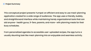 Project Summary
This conceptual project presents Yumpal: an efficient and easy to use meal-planning
application created for a wide range of audiences. The app uses a friendly, bubbly,
and straightforward interface while maintaining handy organizational tools that can
aid anyone– health gurus, 9-5ers, parents, and more– with planning meals for their
busy schedules. 


From personalized agendas to accessible user-uploaded recipes, the app turns a
usually daunting task like meal-planning into an enjoyable and seamless activity.

 