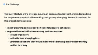 The Challenge
The busy lifestyle of the average American person often leaves them limited on time
for simple everyday tasks like cooking and grocery shopping. Research analyzed for
this project demonstrates:
meal-planning can already be hectic for people’s schedule
apps on the market lack necessary features such as
recipe organizer
editable food shopping list
preference options that would make meal-planning a more user-friendly
option for many




 