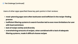 Competitor Analysis User Research
Insights
Market + User Research
The Challenge (continued)
Users of other apps specified these key pain points in their reviews:
meal-planning apps were often lackluster and inefficient in the recipe-finding
proces
inefficient filtering systems in search function led to even more limitations for user
with food restriction
lack of recipe variety and diversit
overwhelming amounts of recipes, when combined with a lack of adequate
filtering systems, made it difficult choose recipes



 