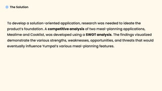 The Solution
To develop a solution-oriented application, research was needed to ideate the
product’s foundation. A competitive analysis of two meal-planning applications,
Mealime and Cooklist, was developed using a SWOT analysis. The findings visualized
demonstrate the various strengths, weaknesses, opportunities, and threats that would
eventually influence Yumpal’s various meal-planning features.



 
