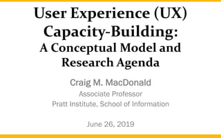 User Experience (UX)
Capacity-Building:
A Conceptual Model and
Research Agenda
Craig M. MacDonald
Associate Professor
Pratt Institute, School of Information
June 26, 2019
 