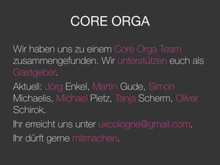CORE ORGA
Wir haben uns zu einem Core Orga Team
zusammengefunden. Wir unterstützen euch als
Gastgeber.
Aktuell: Jörg Enkel, Martin Gude, Simon
Michaelis, Michael Pietz, Tanja Scherm, Oliver
Schirok.
Ihr erreicht uns unter uxcologne@gmail.com.
Ihr dürft gerne mitmachen.
 