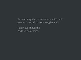 Il visual design ha un ruolo semantico nella
trasmissione del contenuto agli utenti.

Ha un suo linguaggio.
Parla un suo codice.
 