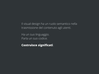 Il visual design ha un ruolo semantico nella
trasmissione del contenuto agli utenti.

Ha un suo linguaggio.
Parla un suo codice.

Costruisce signiﬁcati.
 