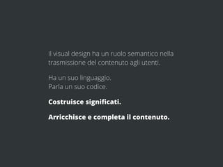 Il visual design ha un ruolo semantico nella
trasmissione del contenuto agli utenti.

Ha un suo linguaggio.
Parla un suo codice.

Costruisce signiﬁcati.

Arricchisce e completa il contenuto.
 