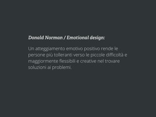 Donald Norman / Emotional design:

Un atteggiamento emotivo positivo rende le
persone più tolleranti verso le piccole diﬃcoltà e
maggiormente ﬂessibili e creative nel trovare
soluzioni ai problemi.
 