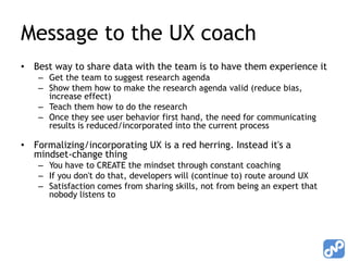 Message to the UX coach,[object Object],Best way to share data with the team is to have them experience it,[object Object],Get the team to suggest research agenda,[object Object],Show them how to make the research agenda valid (reduce bias, increase effect),[object Object],Teach them how to do the research,[object Object],Once they see user behavior first hand, the need for communicating results is reduced/incorporated into the current process,[object Object],Formalizing/incorporating UX is a red herring. Instead it's a mindset-change thing,[object Object],You have to CREATE the mindset through constant coaching,[object Object],If you don't do that, developers will (continue to) route around UX,[object Object],Satisfaction comes from sharing skills, not from being an expert that nobody listens to,[object Object]