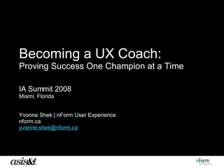 Becoming a UX Coach:   Proving Success One Champion at a Time IA Summit 2008 Miami, Florida Yvonne Shek | nForm User Experience nform.ca [email_address] 