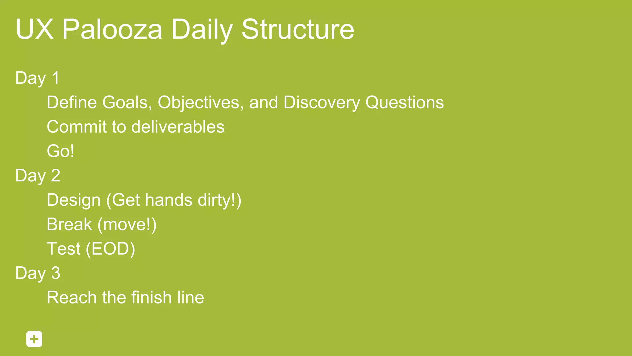 UX Palooza Daily Structure
Day 1
Define Goals, Objectives, and Discovery Questions
Commit to deliverables
Go!
Day 2
Design (Get hands dirty!)
Break (move!)
Test (EOD)
Day 3
Reach the finish line