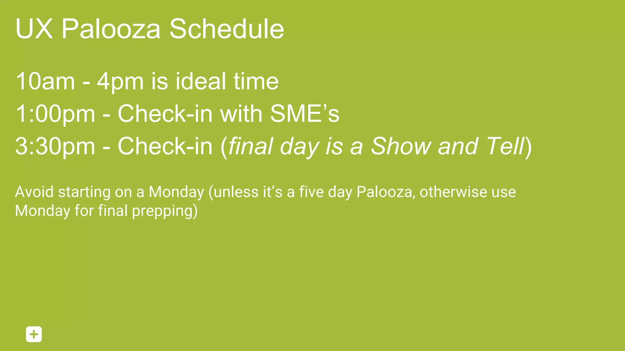 UX Palooza Schedule
10am - 4pm is ideal time
1:00pm - Check-in with SME’s
3:30pm - Check-in (final day is a Show and Tell)
Avoid starting on a Monday (unless it’s a five day Palooza, otherwise use
Monday for final prepping)