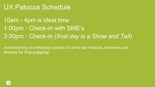 UX Palooza Schedule
10am - 4pm is ideal time
1:00pm - Check-in with SME’s
3:30pm - Check-in (final day is a Show and Tell)
Avoid starting on a Monday (unless it’s a five day Palooza, otherwise use
Monday for final prepping)
 