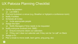 UX Palooza Planning Checklist
❏ Define the problem
❏ List SME’s
❏ Find and lockdown a venue (e.g. Breather or highjack a conference room)
❏ Notify Facilities
❏ Schedule all invites
❏ Invite appropriate people
❏ Assign the team
❏ Notify Managers if time needs to be requested
❏ Notify everyone involved (incl. SME)
❏ Ensure everyone clears out calendars
❏ If they can’t clear out calendar ask if they can be “on call” on Slack
❏ Assign a DJ
❏ Plan a break to move (walk, lawn game, ping pong, etc)
 