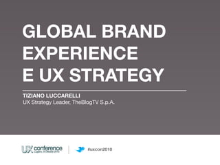 GLOBAL BRAND
EXPERIENCE
E UX STRATEGY
TIZIANO LUCCARELLI
UX Strategy Leader, TheBlogTV S.p.A.




                         #uxcon2010
 