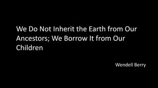 We Do Not Inherit the Earth from Our
Ancestors; We Borrow It from Our
Children
Wendell Berry
 