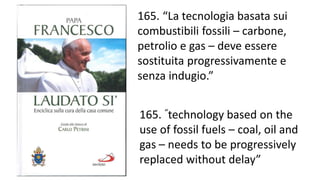 165. “La tecnologia basata sui
combustibili fossili – carbone,
petrolio e gas – deve essere
sostituita progressivamente e
senza indugio.”
165. “technology based on the
use of fossil fuels – coal, oil and
gas – needs to be progressively
replaced without delay”
 