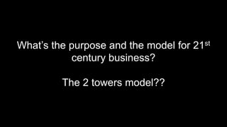What’s the purpose and the model for 21st
century business?
The 2 towers model??
 
