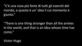 “C'è una cosa più forte di tutti gli eserciti del
mondo, e questa è un’ idea il cui momento è
giunto.“
“There is one thing stronger than all the armies
in the world, and that is an idea whose time has
come.”
Victor Hugo
 
