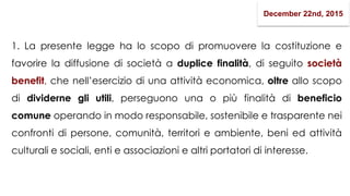 1. La presente legge ha lo scopo di promuovere la costituzione e
favorire la diffusione di società a duplice finalità, di seguito società
benefit, che nell’esercizio di una attività economica, oltre allo scopo
di dividerne gli utili, perseguono una o più finalità di beneficio
comune operando in modo responsabile, sostenibile e trasparente nei
confronti di persone, comunità, territori e ambiente, beni ed attività
culturali e sociali, enti e associazioni e altri portatori di interesse.
December 22nd, 2015
 