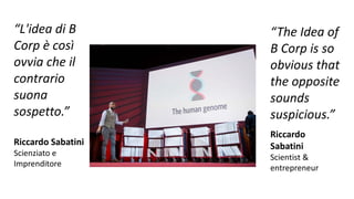 “L'idea di B
Corp è così
ovvia che il
contrario
suona
sospetto.”
Riccardo Sabatini
Scienziato e
Imprenditore
“The Idea of
B Corp is so
obvious that
the opposite
sounds
suspicious.”
Riccardo
Sabatini
Scientist &
entrepreneur
 