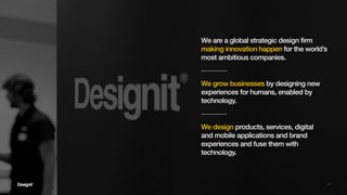 10
We grow businesses by designing new
experiences for humans, enabled by
technology.
We are a global strategic design firm
making innovation happen for the world’s
most ambitious companies.
We design products, services, digital
and mobile applications and brand
experiences and fuse them with
technology.
 