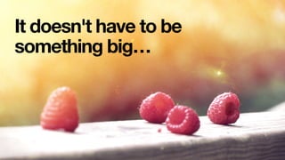 It doesn't have to be
something big…
 
