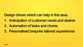 50
Design drivers which can help in this area:
1. Anticipation of customer needs and desires
2. Automation of tasks and chores
3. Personalised bespoke tailored experiences
 