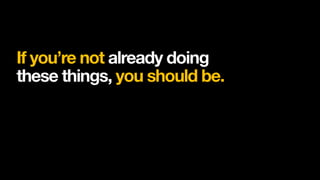 If you’re not already doing
these things, you should be.
 