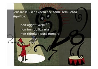 Pensare la user experience come semi-cosa
significa:

     non oggettivarla
     non immobilizzarla
     non ridurla a puro numero
 