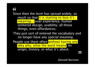“
Since then the term has spread widely, so
   much so that it is starting to lose it’s
   meaning… user experience, human
   centered design, usability; all those
   things, even affordances.
They just sort of entered the vocabulary and
   no longer have any special meaning.
People use them often without having any
   idea why, what the word means, its
   origin, history, or what it’s about.


                            Donald Norman
                                          ”
 