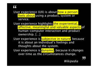 “
User experience (UX) is about how a person
   feels about using a product, system or
   service.
User experience highlights the experiential,
   affective, meaningful and valuable aspects of
   human-computer interaction and product
   ownership. […]
User experience is subjective in nature, because
   it is about an individual’s feelings and
   thoughts about the system.
User experience is dynamic, because it changes
   over time as the circumstances change.

                                  Wikipedia
                                              ”
 