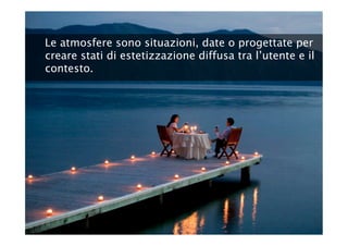 Le atmosfere sono situazioni, date o progettate per
creare stati di estetizzazione diffusa tra l’utente e il
contesto.
 