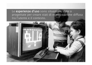 Le esperienze d’uso sono situazioni, date o
progettate per creare stati di estetizzazione diffusa
tra l’utente e il contesto.
 