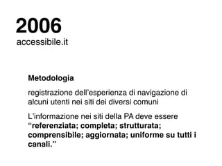 2006
accessibile.it


   Metodologia
   registrazione dellʼesperienza di navigazione di
   alcuni utenti nei siti dei diversi comuni
   Lʼinformazione nei siti della PA deve essere
   “referenziata; completa; strutturata;
   comprensibile; aggiornata; uniforme su tutti i
   canali.”
 