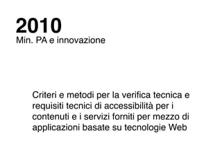 2010
Min. PA e innovazione




   Criteri e metodi per la veriﬁca tecnica e
   requisiti tecnici di accessibilità per i
   contenuti e i servizi forniti per mezzo di
   applicazioni basate su tecnologie Web
 